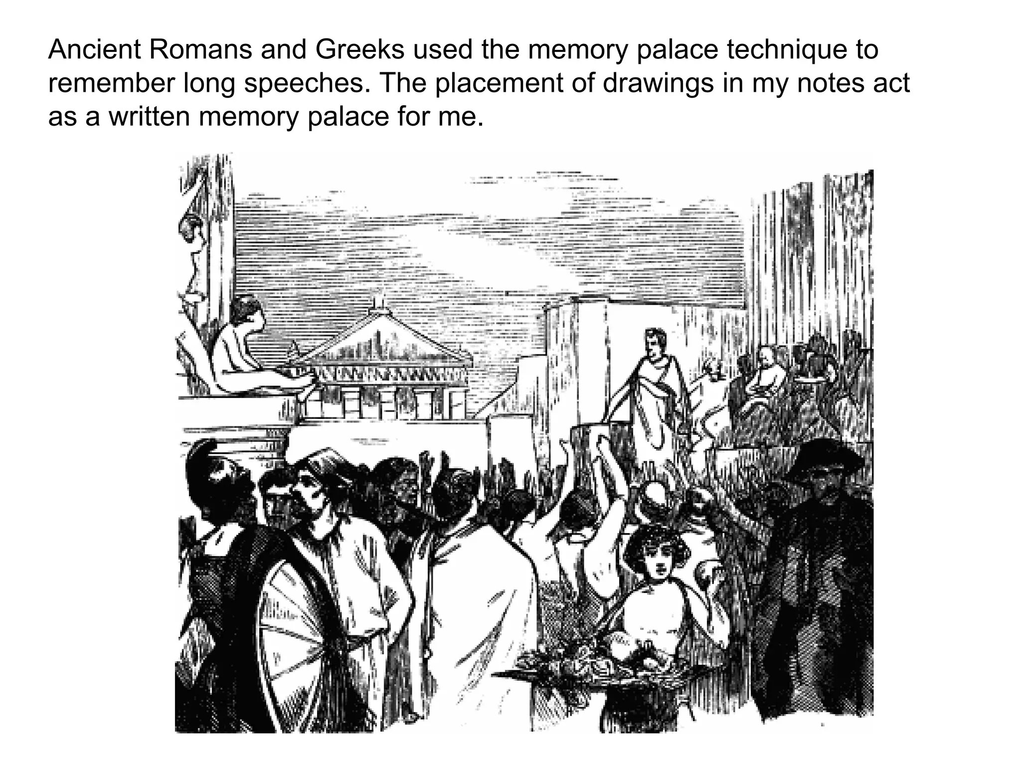 Ancient Romans and Greeks used the memory palace technique to
remember long speeches. The placement of drawings in my notes act
as a written memory palace for me.
 