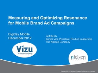 Measuring and Optimizing Resonance
for Mobile Brand Ad Campaigns

Digiday Mobile
                              Jeff Smith
December 2012                 Senior Vice President, Product Leadership
                              The Nielsen Company




                                                                                                           1


           Digiday: Measuring and Optimizing Resonance for Mobile Brand Ad Campaigns
                                               Copyright © 2012 The Nielsen Company. Confidential and proprietary.
 