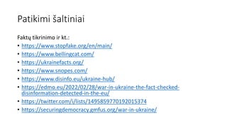Patikimi šaltiniai
Faktų tikrinimo ir kt.:
• https://www.stopfake.org/en/main/
• https://www.bellingcat.com/
• https://ukrainefacts.org/
• https://www.snopes.com/
• https://www.disinfo.eu/ukraine-hub/
• https://edmo.eu/2022/02/28/war-in-ukraine-the-fact-checked-
disinformation-detected-in-the-eu/
• https://twitter.com/i/lists/1495859770192015374
• https://securingdemocracy.gmfus.org/war-in-ukraine/
 