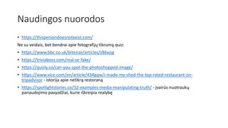 Naudingos nuorodos
• https://thispersondoesnotexist.com/
Ne su veidais, bet bendrai apie fotografijų tikrumą quiz:
• https://www.bbc.co.uk/bitesize/articles/z86xjsg
• https://triviaboss.com/real-or-fake/
• https://quizly.co/can-you-spot-the-photoshopped-image/
• https://www.vice.com/en/article/434gqw/i-made-my-shed-the-top-rated-restaurant-on-
tripadvisor - istorija apie netikrą restoraną
• https://spotlightstories.co/32-examples-media-manipulating-truth/ - įvairūs nuotraukų
panaudojimo pavyzdžiai, kurie iškreipia realybę
 
