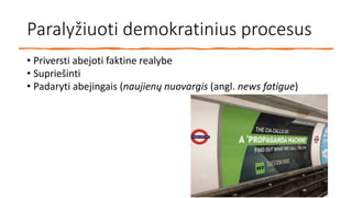 Paralyžiuoti demokratinius procesus
• Priversti abejoti faktine realybe
• Supriešinti
• Padaryti abejingais (naujienų nuovargis (angl. news fatigue)
 