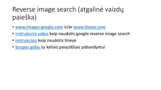 Reverse image search (atgalinė vaizdų
paieška)
• www.images.google.com ir/ar www.tineye.com
• Instrukcinis video kaip naudotis google reverse image search
• Instrukcijos kaip naudotis tineye
• Snopes gidas su keliais pavyzdžiais pabandymui
 