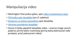 Manipuliacija video
• Washington Post puikus gidas, apie video manipuliacijų tipus
• TED kalba apie deepfake (yra LT subtitrai)
• Straipsnis su keliais pavyzdžiais apie deepfake
• Ukrainos prezidento deepfake
• Vienas iš būdų atpažinti deepfake video – reverse image search,
padarius pirmo kadro nuotrauką (pirmą kadrą dažniausiai rodo
puslapiai, prieš pakraunant video)
 