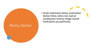 Namų darbai
• Duoti mokiniams kelias nuotraukas
(kelias tikras, kelias ne), kad jie
naudojantis reverse image search
funkcijomis jas patikrintų
 