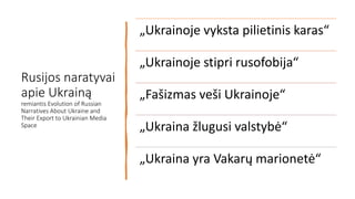 Rusijos naratyvai
apie Ukrainą
remiantis Evolution of Russian
Narratives About Ukraine and
Their Export to Ukrainian Media
Space
„Ukrainoje vyksta pilietinis karas“
„Ukrainoje stipri rusofobija“
„Fašizmas veši Ukrainoje“
„Ukraina žlugusi valstybė“
„Ukraina yra Vakarų marionetė“
 