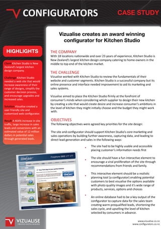 CONFIGURATORS                                                              CASE STUDY


                                             Vizualise creates an award winning
                                               con gurator for Kitchen Studio

 HIGHLIGHTS                            THE COMPANY
                                       With 18 locations nationwide and over 23 years of experience, Kitchen Studio is
                                       New Zealand’s largest kitchen design company catering to home-owners in the
Client Kitchen Studio is New           middle to top end of the kitchen market.
Zealand’s largest kitchen
design company.
                                       THE CHALLENGE
Challenge Kitchen Studio               Vizualise worked with Kitchen Studio to review the fundamentals of their
needed a web site that would           website and customer segments. Kitchen Studio is a successful company but its
increase awareness of their            online presence and interface needed improvement to aid its marketing and
range of designs, simplify the         sales systems.
customer decision process,
and encourage upgrades and             Vizualise aimed to place the Kitchen Studio ﬁrmly at the forefront of
increased sales.                       consumer’s minds when considering which supplier to design their new kitchen
                                       by creating a site that would create desire and increase consumer’s ambitions in
Solution Vizualise created a
                                       the level of kitchen they might initially choose and the budget they might work
user friendly site and                 with.
customised web conﬁgurator.

Result A 464% increase in site         OBJECTIVES
traﬃc, large increase in sales         The following objectives were agreed key priorities for the site design:
leads and conversions with an
estimated value of 12 million          The site and conﬁgurator should support Kitchen Studio’s core marketing and
dollars in potential sales             sales operations by building further awareness, capturing data, and leading to
through generated leads.               direct lead generation and sales in the following ways:
                                                                      The site had to be highly usable and accessible
                                                                      placing customer’s information needs ﬁrst

                                                                      The site should have a fun interactive element to
                                                                      encourage a viral proliferation of the site through
                                                                      recommendations from friends and family.

                                                                      This interactive element should be a realistic
                                                                      planning tool (a conﬁgurator) enabling potential
                                                                      customers to best visualise the options available
                                                                      with photo quality images and it’s wide range of
                                                                      products, services, options and choices

                                                                      An online database had to be a key output of the
                                                                      conﬁgurator to capture data for the sales team
                                                                      creating warm prequaliﬁed leads, shortening the
                                                                      sales cycle, and upselling the level of kitchen
                                                                      selected by consumers in advance.

                                                                                                         www.vizualise.co.nz
           CREATING DIGITAL BUSINESS                                                                  www.conﬁgurators.co.nz
 