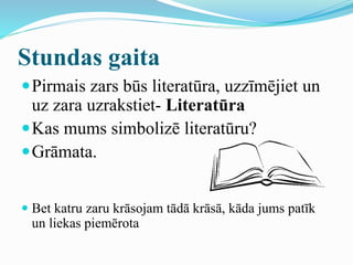 Stundas gaita
Pirmais zars būs literatūra, uzzīmējiet un
uz zara uzrakstiet- Literatūra
Kas mums simbolizē literatūru?
Grāmata.
 Bet katru zaru krāsojam tādā krāsā, kāda jums patīk
un liekas piemērota
 