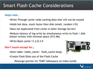 Smart Flash Cache Considerations
Helps with…
   •Write-Through cache voids caching data that will not be reused
   •Holds hot data, much faster than disk (small, random I/O)
   •Data not duplicated from cache in other Storage Servers
   •Reduce latency of log write by simultaneous write to flash / disk
   (faster writes) with minimal space (512 Mb)
   •Write-Back cache 11.2.0.3.9

Don’t touch except for…
   •Alter table <table_name> flash_cache keep;
   •Create Flash Disks out of the Flash Cache
       •Reassign portion for TEMP tablespace on index builds
 