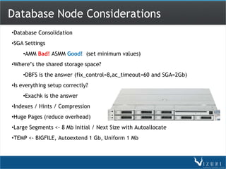 Database Node Considerations
•Database Consolidation
•SGA Settings
    •AMM Bad! ASMM Good! (set minimum values)
•Where’s the shared storage space?
    •DBFS is the answer (fix_control=8,ac_timeout=60 and SGA=2Gb)
•Is everything setup correctly?
    •Exachk is the answer
•Indexes / Hints / Compression
•Huge Pages (reduce overhead)
•Large Segments <- 8 Mb Initial / Next Size with Autoallocate
•TEMP <- BIGFILE, Autoextend 1 Gb, Uniform 1 Mb
 