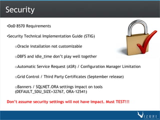 Security
•DoD 8570 Requirements

•Security Technical Implementation Guide (STIG)

    oOracle installation not customizable

    oDBFS and idle_time don’t play well together

    oAutomatic Service Request (ASR) / Configuration Manager Limitation

    oGrid Control / Third Party Certificates (September release)

    oBanners / SQLNET.ORA settings impact on tools
    (DEFAULT_SDU_SIZE=32767, ORA-12541)

Don’t assume security settings will not have impact. Must TEST!!!
 