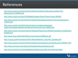 References
http://www.oracle.com/technetwork/database/options/olap/olap-exadata-x2-2-
performance-1429042.pdf
http://www.scribd.com/doc/57026846/Exadata-Smart-Flash-Cache-366203
http://www.oracle.com/technetwork/database/exadata/exadata-technical-whitepaper-
134575.pdf
http://www.oracle.com/technetwork/server-storage/engineered-
systems/exadata/exadata-storage-technical-overview-128045.pdf
http://www.oracle.com/technetwork/database/features/availability/exadata-consolidation-
522500.pdf
http://www.ioug.org/Portals/0/Documents/Anuj%20Mohan.pdf
http://nyoug.org/Presentations/2011/March/Niemiec_Keynote_Exadata.pdf
http://www.oracle.com/technetwork/articles/oem/exadata-commands-part1-402441.html
http://www.centroid.com/webinars/ExadataChangestheGame.pdf
http://www.centroid.com/knowledgebase/blog/using-dbfs-and-external-tables
 