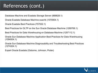 References (cont.)
Database Machine and Exadata Storage Server (888828.1)
Oracle Exadata Database Machine exachk (1070954.1)
Oracle Exadata Best Practices (757552.1)
Best Practices for OLTP on the Sun Oracle Database Machine (1269706.1)
Best Practices for Data Warehousing on Database Machine (1297112.1)
Oracle Sun Database Machine Application Best Practices for Data Warehousing
(1094934.1)
Oracle Sun Database Machine Diagnosability and Troubleshooting Best Practices
(1274324.1)
Expert Oracle Exadata (Osborne, Johnson, Poder)
 