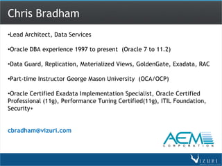 Chris Bradham
•Lead Architect, Data Services

•Oracle DBA experience 1997 to present (Oracle 7 to 11.2)

•Data Guard, Replication, Materialized Views, GoldenGate, Exadata, RAC

•Part-time Instructor George Mason University (OCA/OCP)

•Oracle Certified Exadata Implementation Specialist, Oracle Certified
Professional (11g), Performance Tuning Certified(11g), ITIL Foundation,
Security+


cbradham@vizuri.com
 