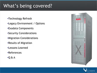 What’s being covered?

 •Technology Refresh
 •Legacy Environment / Options
 •Exadata Components
 •Security Considerations
 •Migration Considerations
 •Results of Migration
 •Lessons Learned
 •References
 •Q & A
 