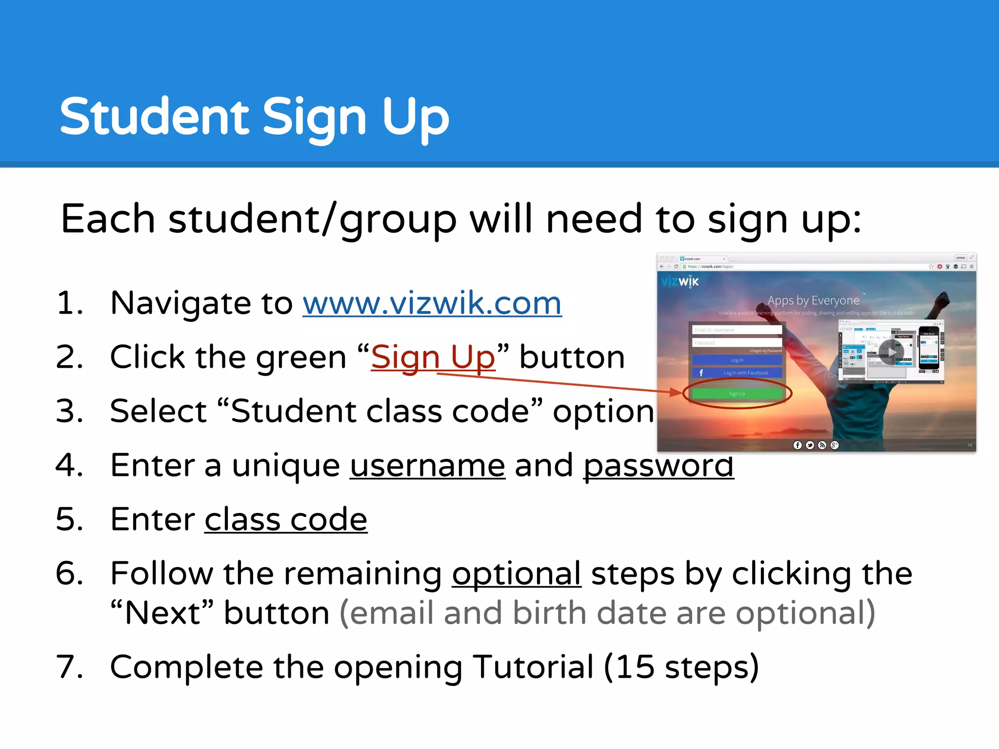 Each student/group will need to sign up:
1. Navigate to www.vizwik.com
2. Click the green “Sign Up” button
3. Select “Student class code” option
4. Enter a unique username and password
5. Enter class code
6. Follow the remaining optional steps by clicking the
“Next” button (email and birth date are optional)
7. Complete the opening Tutorial (15 steps)
Student Sign Up
 