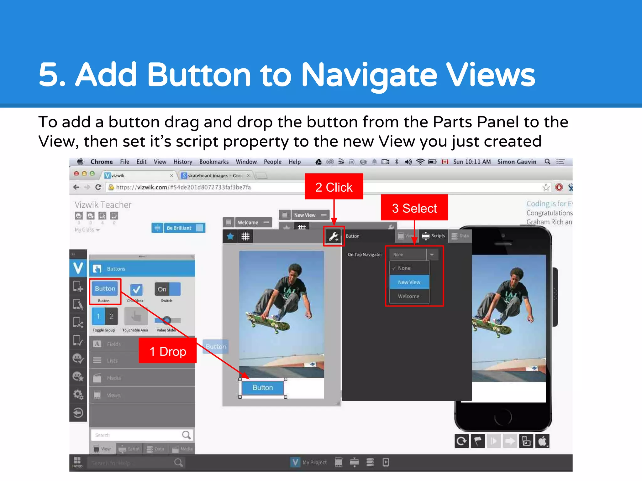 5. Add Button to Navigate Views
To add a button drag and drop the button from the Parts Panel to the
View, then set it’s script property to the new View you just created
1 Drop
2 Click
3 Select
 