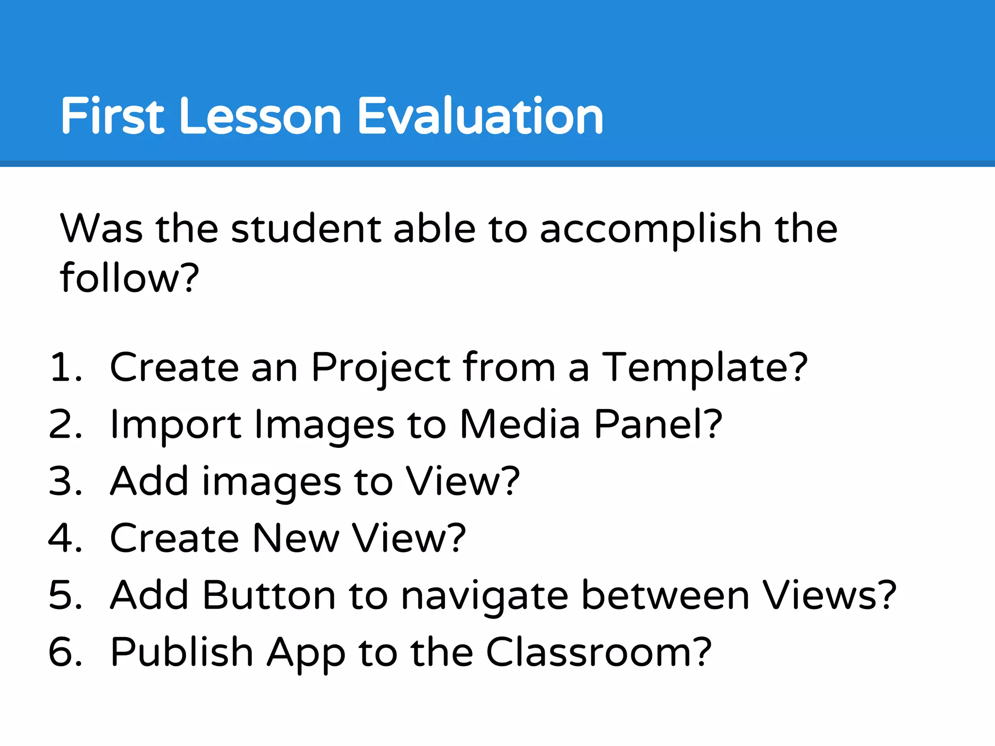 First Lesson Evaluation
Was the student able to accomplish the
follow?
1. Create an Project from a Template?
2. Import Images to Media Panel?
3. Add images to View?
4. Create New View?
5. Add Button to navigate between Views?
6. Publish App to the Classroom?
 