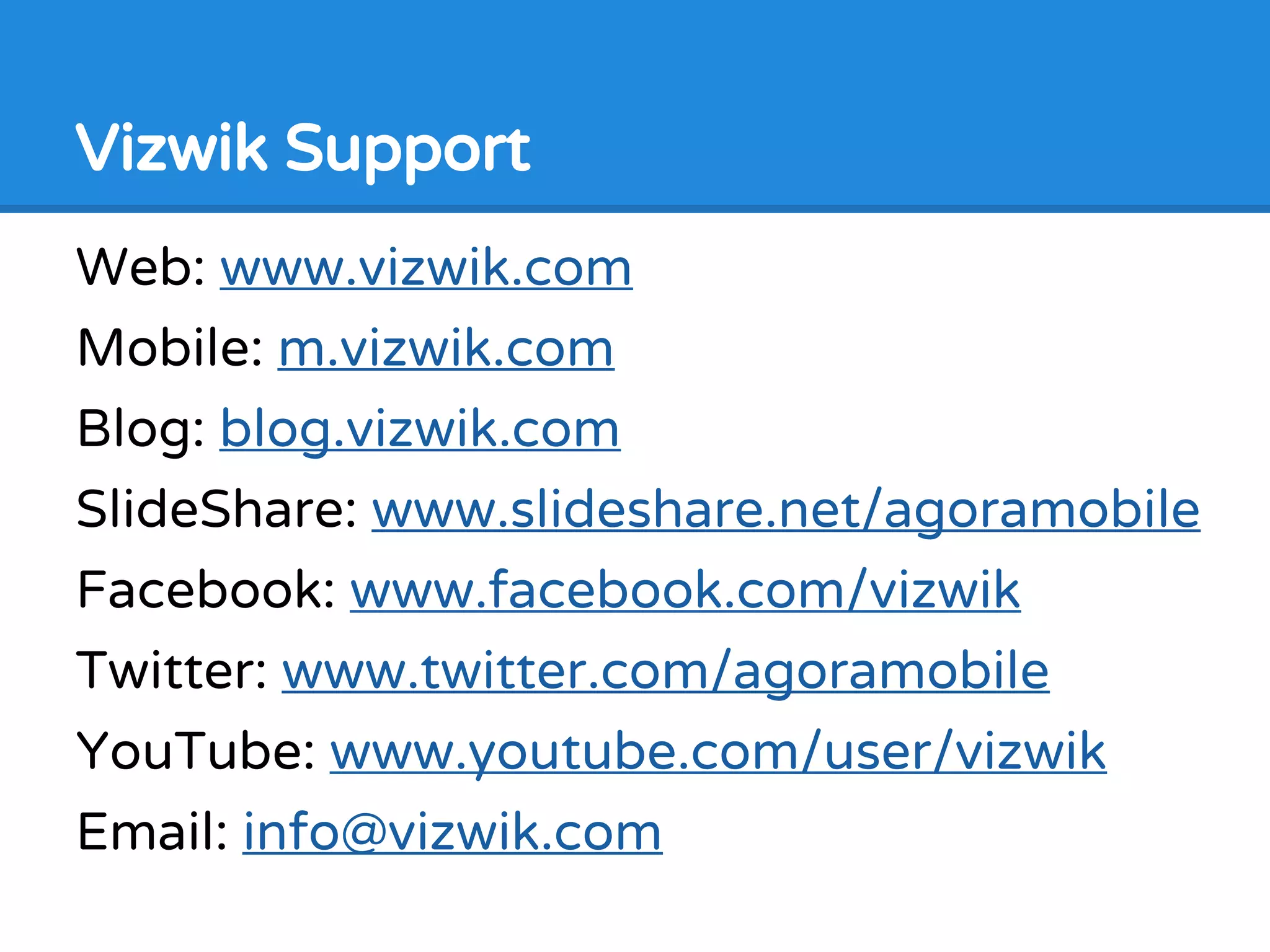 Vizwik Support
Web: www.vizwik.com
Mobile: m.vizwik.com
Blog: blog.vizwik.com
SlideShare: www.slideshare.net/agoramobile
Facebook: www.facebook.com/vizwik
Twitter: www.twitter.com/agoramobile
YouTube: www.youtube.com/user/vizwik
Email: info@vizwik.com
 