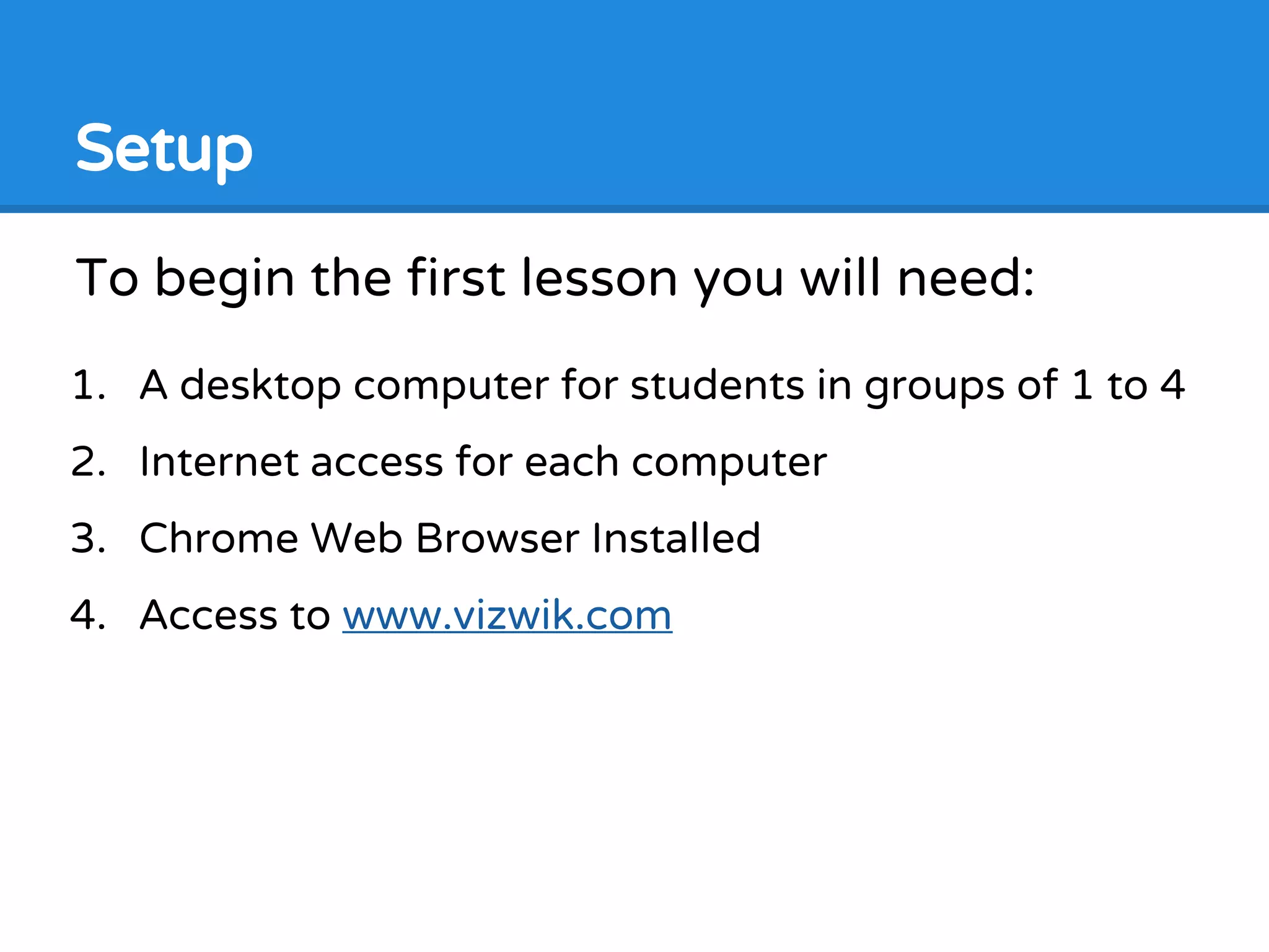 To begin the first lesson you will need:
1. A desktop computer for students in groups of 1 to 4
2. Internet access for each computer
3. Chrome Web Browser Installed
4. Access to www.vizwik.com
Setup
 