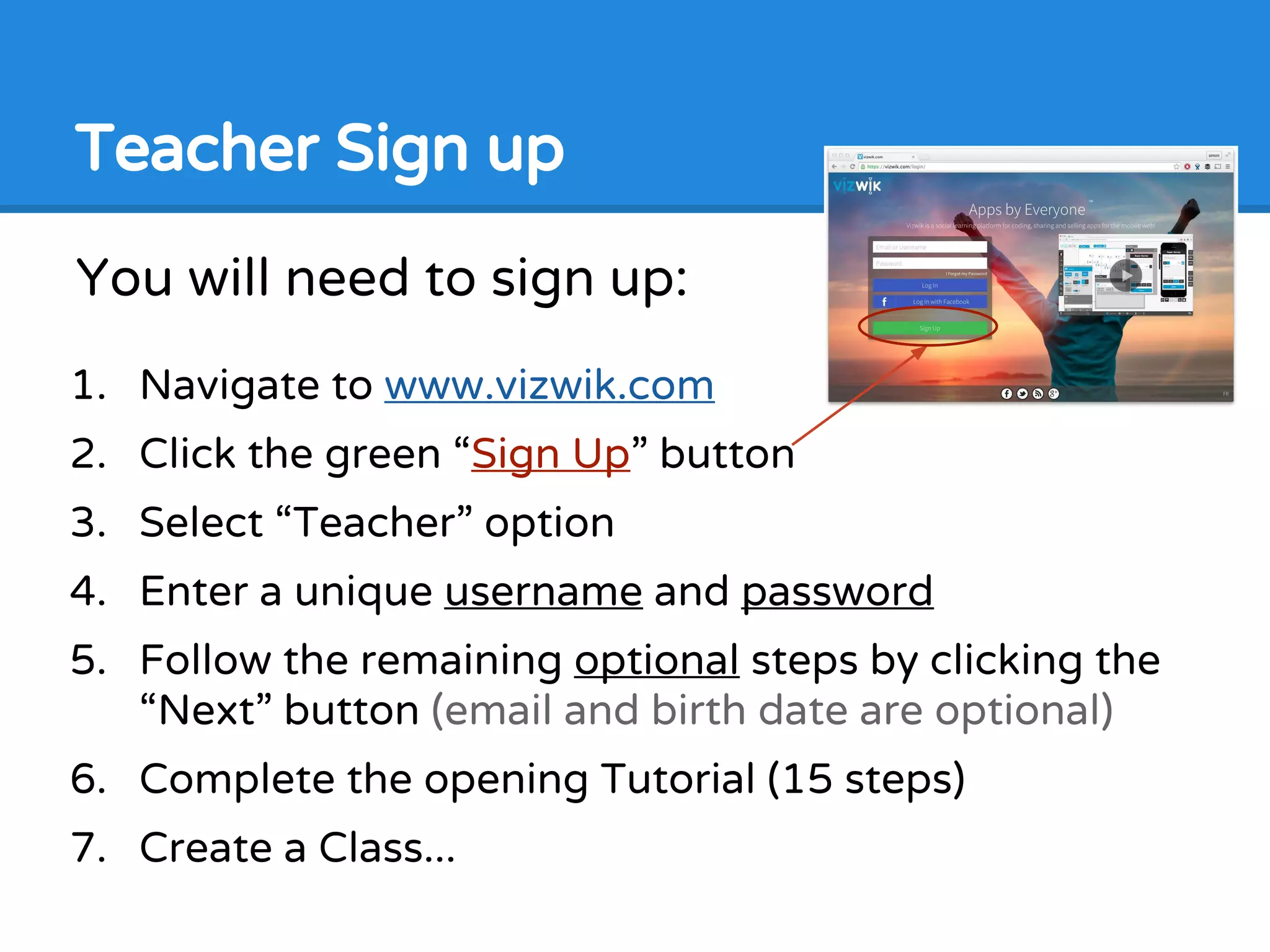 You will need to sign up:
1. Navigate to www.vizwik.com
2. Click the green “Sign Up” button
3. Select “Teacher” option
4. Enter a unique username and password
5. Follow the remaining optional steps by clicking the
“Next” button (email and birth date are optional)
6. Complete the opening Tutorial (15 steps)
7. Create a Class...
Teacher Sign up
 