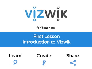 First Lesson
Introduction to Vizwik
for Teachers
Learn Create Share
 
