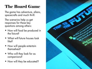 The Board Game
The game has adventure, aliens,
spacecrafts and much thrill.
The scenarios help us get
responses for these key
questions among others:
• How will food be produced in
the future?
• What will future houses look
like?
• How will people entertain
themselves?
• Who will they look for as
companions?
• How will they be educated?

 