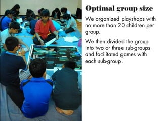 Optimal group size
We organized playshops with
no more than 20 children per
group.
We then divided the group
into two or three sub-groups
and facilitated games with
each sub-group.

 