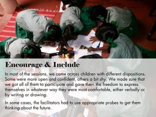 Encourage & Include
In most of the sessions, we came across children with different dispositions.
Some were more open and confident, others a bit shy. We made sure that
we got all of them to participate and gave them the freedom to express
themselves in whatever way they were most comfortable, either verbally or
by writing or drawing.
In some cases, the facilitators had to use appropriate probes to get them
thinking about the future.

 