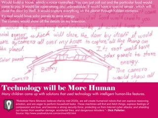 Would build a house, which is voice controlled. You can just call out and the particular food would
come to you. It would be super-strong and unbreakable. It would have a special sensor, which will
close the door by itself. It would capture everything on the planet through hidden cameras.
It’s roof would have solar panels to store energy.
The camera would show all the details on my television.

Technology will be More Human

Many children came up with solutions that used technology with intelligent human-like features.
“Roboticist Hans Moravec believes that by mid-2020s, we will create humanoid robots that can express reasoning,
emotion, and are eager to perform household tasks. These machines will find and fetch things, express feelings of
compassion and love, and become a strong security force, protecting us from Internet cyber attacks; and shielding
our homes from weather damage, accidental fires, and dangerous intruders.” - Dick Pelletier.
Source: http://www.positivefuturist.com/archive/450.html

 