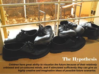 The Hypothesis
Children have great ability to visualize the future because of their relatively
unbiased and un-coloured minds, and if stimulated sufficiently they can give us
highly creative and imaginative ideas of possible future scenarios.

 