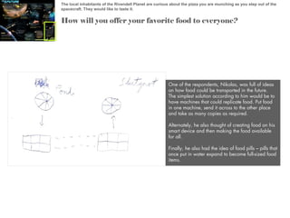 The local inhabitants of the Rivendell Planet are curious about the pizza you are munching as you step out of the
spacecraft. They would like to taste it.

How will you offer your favorite food to everyone?

One of the respondents, Nikolas, was full of ideas
on how food could be transported in the future.
The simplest solution according to him would be to
have machines that could replicate food. Put food
in one machine, send it across to the other place
and take as many copies as required.
Alternately, he also thought of creating food on his
smart device and then making the food available
for all.
Finally, he also had the idea of food pills – pills that
once put in water expand to become full-sized food
items.

 
