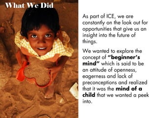 What We Did
As part of ICE, we are
constantly on the look out for
opportunities that give us an
insight into the future of
things.
We wanted to explore the
concept of “beginner’s
mind” which is said to be
an attitude of openness,
eagerness and lack of
preconceptions and realized
that it was the mind of a
child that we wanted a peek
into.

 