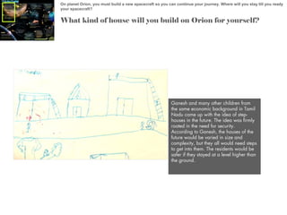 On planet Orion, you must build a new spacecraft so you can continue your journey. Where will you stay till you ready
your spacecraft?

What kind of house will you build on Orion for yourself?

Ganesh and many other children from
the same economic background in Tamil
Nadu came up with the idea of stephouses in the future. The idea was firmly
rooted in the need for security.
According to Ganesh, the houses of the
future would be varied in size and
complexity, but they all would need steps
to get into them. The residents would be
safer if they stayed at a level higher than
the ground.

 