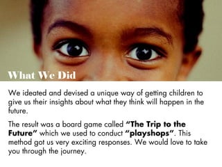 What We Did
We ideated and devised a unique way of getting children to
give us their insights about what they think will happen in the
future.
The result was a board game called “The Trip to the
Future” which we used to conduct “playshops”. This
method got us very exciting responses. We would love to take
you through the journey.

 