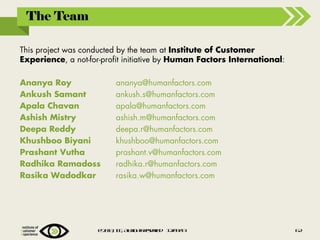 The Team
This project was conducted by the team at Institute of Customer
Experience, a not-for-profit initiative by Human Factors International:
Ananya Roy
Ankush Samant
Apala Chavan
Ashish Mistry
Deepa Reddy
Khushboo Biyani
Prashant Vutha
Radhika Ramadoss
Rasika Wadodkar

ananya@humanfactors.com
ankush.s@humanfactors.com
apala@humanfactors.com
ashish.m@humanfactors.com
deepa.r@humanfactors.com
khushboo@humanfactors.com
prashant.v@humanfactors.com
radhika.r@humanfactors.com
rasika.w@humanfactors.com

@2 1 , IE Alig t rsre 1 /91
0 3 C , lr hs eev d 20 /3

6
2

 