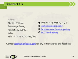 Contact Us

Address:
No 10, 2nd Floor,
Saint Ange Street,
Pondicherry-605001.
India.

+91 413 4210583 / 4 / 5
ice.humanfactors.com/
facebook.com/uxtrendspotting
@UXTrendspotting

Tel : +91 413 4210583/4/5
Contact ice@humanfactors.com for any further queries and feedback.

@2 1 , IE Alig t rsre 1 /91
0 3 C , lr hs eev d 20 /3

6
3

 