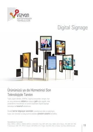 Digital Signage




Ürününüzü ya da Hizmetinizi Son
 eknolo iyle anıtın
 opl yaşam alanları,       ler, taşıma istasyonları, kon re, ar
 e ser i alanlarında reklamdan kolayca gelir elde edebilir; kitle
y nlendirme masra ından e aman kay ından i ital i na e
teknolo isi ile tasarr ede ilirsini .

  stelik tek ir il isayar erinden, yayınlarını ın plan e e mişini
t tan, t m ekranları e akışı kontrol ede ilen y netim sistemi ile irlikte.



 esteklenen ormatlar
 ideo        ,       ,      ,           , .       es          ,   ,   a,    ,      esim     ,   ,      ,
    nimasyon     ,   ,          tream                  i er            ,   . eeds, e t il a         ni ode
 