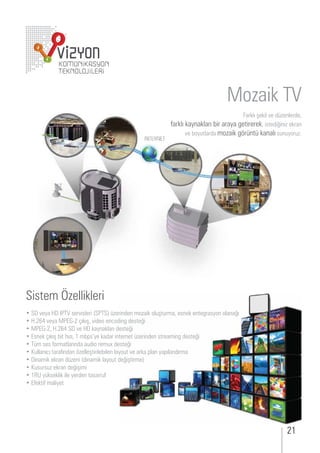 Mozaik TV
                                                                                         arklı şekil e d enlerde,
                                                              arklı kaynakları ir araya etirerek, istedi ini ekran
                                                                     e oy tlarda mo aik r nt kanalı s n yor .




Sistem Özellikleri
      eya           ser isleri           erinden mo aik ol şt rma, esnek ente rasyon olana ı
 .       eya            ıkış, ideo en odin deste i
          , .          e      kaynakları deste i
 snek ıkış it ı ı, m ps ye kadar internet erinden streamin deste i
   m ses ormatlarında a dio rem deste i
   llanı ı tara ından elleştirile ilen layo t e arka plan yapılandırma
 inamik ekran d eni dinamik layo t de iştirme
   s rs ekran de işimi
      y kseklik ile yerden tasarr
  ekti maliyet
 