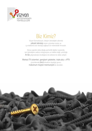 Biz Kimiz?
         i yon om nikasyon, iletişim teknolo ileri alanında
           y ksek teknolo i sistem      mleri reten e
  iş ortaklarına r n deste i sa layan ir m endislik irmasıdır.

      nya apında sa ip old      partnerlik ilişkileri sayesinde,
son teknolo inin sade e ente rasyon e taki ini de il y r tt
  r e alışmalarıyla n l n de stlenen ir eki e sa iptir.

erke i     sistemleri, eniş ant şe ekeler, triple play e
              mlerinde n olmaktan d yd        r r ,
         maksim m m şteri memn niyeti ile destekler.




                                                                   3
 
