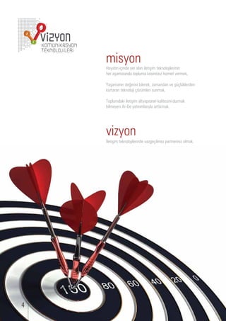 misyon
     ayatın i inde yer alan iletişim teknolo ilerinin
     er aşamasında topl ma kesintisi i met ermek,

     aşamanın de erini ilerek, amandan e           l klerden
    k rtaran teknolo i   mleri s nmak,

     opl mdaki iletişim altyapısının kalitesini d rmak
     ilmeyen r e yatırımlarıyla arttırmak.




    vizyon
    letişim teknolo ilerinde a e ilme partnerini olmak.




4
 