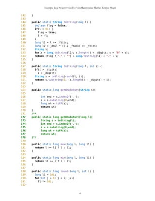 Example Java Project Tested by VizzMaintenance Metrics Eclipse Plugin
1315 }
1316 int kk = ret.length();
1317 return ret;
1318 }
1319
1320 public String getResourceAsString(String resource){
1321 InputStream is = null;
1322 try{
1323 is = this.getClass().getResourceAsStream(resource);
1324 }catch(Exception e) {
1325 a.setString("There is no such resource");
1326 d.setCurrent(a);
1327 }
1328
1329 //conversion of resource into string
1330 String s = "";
1331 char m =' ';
1332
1333 try{
1334 m = (char)is.read();
1335 }catch(Exception e){}
1336
1337 while(m!=65535){
1338 s+=m;
1339 try{
1340 m = (char)is.read();
1341 }catch(Exception e){}
1342 }
1343 try{
1344 is.close();
1345 }catch(Exception e){}
1346
1347
1348 s=compactFine(s);
1349 return s;
1350 }
1351
1352 public long getTimeStamp(){
1353 return globalTimeStamp;
1354 }
1355
1356 public void setTimeStamp(long tms){
1357 globalTimeStamp = tms;
1358 }
1359
1360 public void setWPList(){
1361 WPList = new List("",List.IMPLICIT);
1362 WPList.addCommand(DUMMY);
1363 WPList.addCommand(addNewWP);
1364 WPList.addCommand(sortWP);
1365 WPList.addCommand(sortNameWP);
ci
 