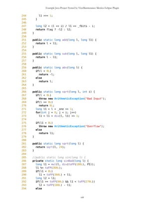 Example Java Project Tested by VizzMaintenance Metrics Eclipse Plugin
Complexity
Size
Lines of Code (LOC)
Interface Complexity
Number of Attributes and Methods (SIZE2)
Number Of local Methods (NOM)
Structural Complexity
McCabe Cyclomatic Complexity (CC)
Weighted Method Count (WMC)
Response For a Class (RFC)
Architecture and Structure
Inheritance
Depth of Inheritance Tree (DIT)
Number Of Children (NOC)
Coupling
Afferent Coupling (Ca)
Coupling Between Objects (CBO)
Change Dependency Between Classes (CDBC)
Change Dependency Of Classes (CDOC)
Efferent Coupling (Ce)
ciii
Class Name Maintainability CBO CYC_Classes DAC DIT ILCOM LCOM LD LEN LOC LOD_Class MPC NAM NOC NOM RFC TCC WMC
MapsMIDlet 0.4696 15 1 15 0 2 75 0.9909 10 1356 0.667 152 134 0 11 95 0.1429 142
MapBackground 0 2 1 2 0 4 480 1.923 13 616 0.29 27 77 0 30 40 0.207 59
Outlook 0.0490881667 5 1 5 0 1 3 0.9 7 103 0.917 19 21 0 11 27 0.436 20
DelRoute 0.068318936 0 1 0 0 1 0 1 8 23 0.75 0 5 0 3 3 0 3
MapObjects 0 5 1 5 0 1 311 1 10 370 0.4 54 41 0 29 53 0.29 70
CompassCanvas 0.0490881667 3 1 3 0 1 0 0.864 13 291 1 78 26 0 3 14 1 13
PVector 0.068318936 3 1 3 0 3 255 1 7 313 0.334 25 21 0 17 32 0.037 40
Point 0.2540449746 2 1 2 0 10 1164 1.3 5 699 0.18 33 60 0 38 45 0.074 51
MathFP 0.0981763335 0 1 0 0 1 732 0.875 6 440 0.86 0 46 0 34 34 0.16 95
ImageCanvas3 0.0490881667 1 1 1 0 1 0 1 12 52 1 5 3 0 2 6 1 6
TextFormFriend 0.068318936 0 1 0 0 2 0 0 14 52 0.33 0 7 0 5 5 0.4 5
TextFormWP 0.2049568079 0 1 0 0 10 112 0 10 175 0.077 0 23 0 12 12 0.03 12
TextForm 0.1366378719 1 1 1 0 5 67 0 8 103 0.67 2 16 0 11 12 0.145 11
Thread4Friend 0.1174071027 5 1 5 0 3 37 1 13 173 0.875 5 16 0 7 11 0.048 18
MapsMIDlet 0.4696284108 15 1 15 0 2 75 0.991 10 1356 0.67 152 134 0 11 95 0.143 142
SelectorPoint 0 6 1 6 0 1 70 1 13 520 0.381 90 28 0 20 63 0.36 71
Friend 0.0490881667 1 1 1 0 3 20 1 6 50 0.889 1 12 0 8 9 0.25 9
SimpleTextForm 0.068318936 0 1 0 0 3 11 0 14 70 0.5 0 11 0 7 7 0.29 7
MapBackgroundFactory 0.2049568079 1 1 1 0 1 0 0 20 32 0.5 1 2 0 1 1 0 1
HeapSorter 0.1857260387 0 1 0 0 0 169 0 10 125 0.929 0 13 0 13 13 0 27
TextFormImage 0.1366378719 0 1 0 0 3 40 0 13 75 0.556 0 11 0 8 8 0.107 8
Coordinates 0.1366378719 1 1 1 0 4 68 0.285 11 266 0 31 21 0 10 20 0.083 16
CommaHyphenString 0.1366378719 0 1 0 0 0 25 0 17 80 0.167 0 6 0 5 5 0 13
 