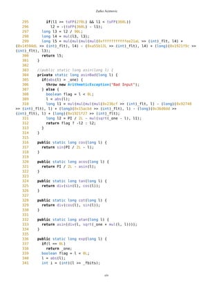 Zarko Acimovic
Coupling Factor (CF)
Data Abstraction Coupling (DAC)
Instability (I)
Locality of Data (LD)
Message Passing Coupling (MPC)
Package Data Abstraction Coupling (PDAC)
Cohesion
Lack of Cohesion in Methods (LCOM)
Improvement of LCOM (ILCOM)
Tight Class Cohesion (TCC)
Design Guidelines and Code Conventions
Documentation
Lack Of Documentation (LOD)
Code Conventions
MathFP suffers from Lack of Documentation and Number of Local Methods.
Number Of Local Methods Description
Number of local Methods measures the number of methods locally declared in a class. Inherited methods are not
considered. It is the size of the interface of a class and allows conclusions on its complexity.
http://www.arisa.se/compendium/node94.html
MathFP.java
1 /**
2 * MathFP implements fix point as a replacement for floating point
3 */
4
5
6
7 // Processed by NMI's Java Code Viewer 4.8.1 © 1997-2000 B. Lemaire
8 // Website: http://njcv.htmlplanet.com E-mail: info@njcv.htmlplanet.com
9 // Copy registered to Evaluation Copy
10
11 public class MathFP {
12
civ
 