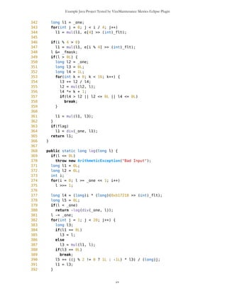 Example Java Project Tested by VizzMaintenance Metrics Eclipse Plugin
13 /** Modulo (% operator) implementaition missing in MathFP 2.0.6
14 * @author BMa
15 */
16 public static long mod(long num, long by) {
17 //System.out.println("mod: "+MathFP.toString(num)+" by:
"+MathFP.toString(by));
18 long frac = MathFP.div(num, by);
19 //System.out.println("MathFP.div(num, by):
"+MathFP.toString(MathFP.div(num, by)));
20 //long frac = MathFP.round(frac, 0); does not work properly???
21 //System.out.println("MathFP.round(MathFP.div(num, by), 0):
"+MathFP.toString(MathFP.round(MathFP.div(num, by), 0)));
22 frac = MathFP.toFP(MathFP.toLong(frac));
23 //System.out.println("MathFP.better(MathFP.div(num, by), 0):
"+MathFP.toString(frac));
24 //System.out.println("MathFP.mul(by, frac):
"+MathFP.toString(MathFP.mul(by, frac)));
25 //System.out.println("MathFP.mod: "+MathFP.toString(num -
MathFP.mul(by, frac)));
26 return num - MathFP.mul(by, frac);
27 }
28
29
30 //private static long sinLimit=toFP("0.0055");
31
32 /** Fix of bad sin() in MathFP 2.0.6 - X is closer to real sin(X) than
calculated value for small X
33 * @author BMa
34 */
35 public static long sin(long l) {
36 if (abs(l) > toFP("0.0055"))
37 return sinBad(l);
38 else
39 return l;
40 }
41
42 //private static long asinLimit=toFP("0.019");
43
44 /** Fix of bad asin() in MathFP 2.0.6 - X is closer to real asin(X) than
calculated value for small X
45 * @author BMa
46 */
47 public static long asin(long l) {
48 if (abs(l) > toFP("0.019"))
49 return asinBad(l);
50 else
51 return l;
52 }
53
54
55 private static int _fbits = 24;
cv
 