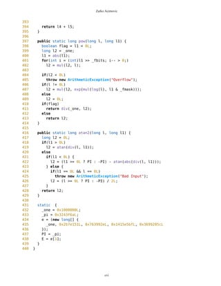 Zarko Acimovic
56 private static int _digits = 8;
57 private static long _one;
58 private static long _fmask = 0xffffffL;
59 private static long _dmul = 0x5f5e100L;
60 private static long _flt = 0L;
61 private static long _pi;
62 private static long e[];
63 public static long PI;
64 public static long E;
65 public static final long MAX_VALUE = 0x7fffffffffffffffL;
66 public static final long MIN_VALUE = 0x8000000000000001L;
67
68 public static int setPrecision(int i) {
69 if(i > 24 || i < 0)
70 return _digits;
71 _fbits = i;
72 _one = 1L << i;
73 _flt = 24 - i;
74 _digits = 0;
75 _dmul = 1L;
76 _fmask = _one - 1L;
77 PI = _pi >> (int)_flt;
78 E = e[1] >> (int)_flt;
79 for(long l = _one; l != 0L;) {
80 l /= 10L;
81 _digits++;
82 _dmul *= 10L;
83 }
84
85 return _digits;
86 }
87
88 public static int getPrecision() {
89 return _fbits;
90 }
91
92 public static long toLong(long l) {
93 if(l < 0L)
94 return -(round(-l, 0) >> _fbits);
95 else
96 return round(l, 0) >> _fbits;
97 }
98
99 public static long toLongZare(long i) {
100 if(i >= 0)
101 i += 2048;
102 else
103 i -= 2048;
104 return i >> 12;
105 }
106
cvi
 