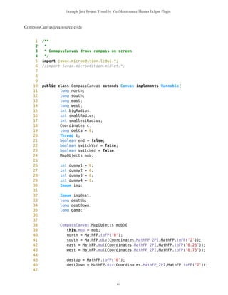 Example Java Project Tested by VizzMaintenance Metrics Eclipse Plugin
Number of Attributes and Methods (SIZE2)
Number Of local Methods (NOM)
Structural Complexity
McCabe Cyclomatic Complexity (CC)
Weighted Method Count (WMC)
Response For a Class (RFC)
Architecture and Structure
Inheritance
Depth of Inheritance Tree (DIT)
Number Of Children (NOC)
Coupling
Afferent Coupling (Ca)
Coupling Between Objects (CBO)
Change Dependency Between Classes (CDBC)
Change Dependency Of Classes (CDOC)
Efferent Coupling (Ce)
Coupling Factor (CF)
Data Abstraction Coupling (DAC)
Instability (I)
Locality of Data (LD)
Message Passing Coupling (MPC)
Package Data Abstraction Coupling (PDAC)
Cohesion
Lack of Cohesion in Methods (LCOM)
Improvement of LCOM (ILCOM)
Tight Class Cohesion (TCC)
Design Guidelines and Code Conventions
Documentation
xi
 