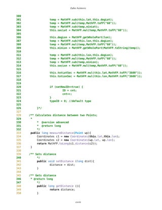 Zarko Acimovic
Complexity
Size
Lines of Code (LOC)
Interface Complexity
Number of Attributes and Methods (SIZE2)
Number Of local Methods (NOM)
Structural Complexity
McCabe Cyclomatic Complexity (CC)
Weighted Method Count (WMC)
Response For a Class (RFC)
cxviii
Class Name Maintainability CBO CYC_Classes DAC DIT ILCOM LCOM LD LEN LOC LOD_Class MPC NAM NOC NOM RFC TCC WMC
MapsMIDlet 0.4696 15 1 15 0 2 75 0.9909 10 1356 0.667 152 134 0 11 95 0.1429 142
MapBackground 0 2 1 2 0 4 480 1.923 13 616 0.29 27 77 0 30 40 0.207 59
Outlook 0.0490881667 5 1 5 0 1 3 0.9 7 103 0.917 19 21 0 11 27 0.436 20
DelRoute 0.068318936 0 1 0 0 1 0 1 8 23 0.75 0 5 0 3 3 0 3
MapObjects 0 5 1 5 0 1 311 1 10 370 0.4 54 41 0 29 53 0.29 70
CompassCanvas 0.0490881667 3 1 3 0 1 0 0.864 13 291 1 78 26 0 3 14 1 13
PVector 0.068318936 3 1 3 0 3 255 1 7 313 0.334 25 21 0 17 32 0.037 40
Point 0.2540449746 2 1 2 0 10 1164 1.3 5 699 0.18 33 60 0 38 45 0.074 51
MathFP 0.0981763335 0 1 0 0 1 732 0.875 6 440 0.86 0 46 0 34 34 0.16 95
ImageCanvas3 0.0490881667 1 1 1 0 1 0 1 12 52 1 5 3 0 2 6 1 6
TextFormFriend 0.068318936 0 1 0 0 2 0 0 14 52 0.33 0 7 0 5 5 0.4 5
TextFormWP 0.2049568079 0 1 0 0 10 112 0 10 175 0.077 0 23 0 12 12 0.03 12
TextForm 0.1366378719 1 1 1 0 5 67 0 8 103 0.67 2 16 0 11 12 0.145 11
Thread4Friend 0.1174071027 5 1 5 0 3 37 1 13 173 0.875 5 16 0 7 11 0.048 18
MapsMIDlet 0.4696284108 15 1 15 0 2 75 0.991 10 1356 0.67 152 134 0 11 95 0.143 142
SelectorPoint 0 6 1 6 0 1 70 1 13 520 0.381 90 28 0 20 63 0.36 71
Friend 0.0490881667 1 1 1 0 3 20 1 6 50 0.889 1 12 0 8 9 0.25 9
SimpleTextForm 0.068318936 0 1 0 0 3 11 0 14 70 0.5 0 11 0 7 7 0.29 7
MapBackgroundFactory 0.2049568079 1 1 1 0 1 0 0 20 32 0.5 1 2 0 1 1 0 1
HeapSorter 0.1857260387 0 1 0 0 0 169 0 10 125 0.929 0 13 0 13 13 0 27
TextFormImage 0.1366378719 0 1 0 0 3 40 0 13 75 0.556 0 11 0 8 8 0.107 8
Coordinates 0.1366378719 1 1 1 0 4 68 0.285 11 266 0 31 21 0 10 20 0.083 16
CommaHyphenString 0.1366378719 0 1 0 0 0 25 0 17 80 0.167 0 6 0 5 5 0 13
 