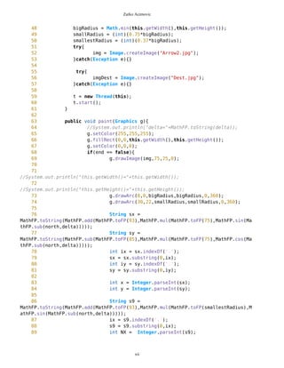 Zarko Acimovic
Lack Of Documentation (LOD)
Code Conventions
As you can see on the above table the problem with below class CompassCanvas is that LOD metric is zero. Lack Of
Documentation description: How many comments are lacking in a class, considering one class comment and a
comment per method as optimum. Structure and content of the comments are ignored. To find out how this metric is
calculated please check http://www.arisa.se/compendium/node121.html .
CompassCanvas.java source code
1 /**
2 *
3 * ComapssCanvas draws compass on screen
4 */
5 import javax.microedition.lcdui.*;
6 //import javax.microedition.midlet.*;
7
8
9
10 public class CompassCanvas extends Canvas implements Runnable{
11 long north;
12 long south;
13 long east;
14 long west;
15 int bigRadius;
16 int smallRadius;
17 int smallestRadius;
18 Coordinates c;
19 long delta = 0;
20 Thread t;
21 boolean end = false;
22 boolean switchVar = false;
23 boolean switched = false;
24 MapObjects mob;
25
26 int dummy1 = 0;
27 int dummy2 = 0;
28 int dummy3 = 0;
29 int dummy4 = 0;
30 Image img;
31
32 Image imgDest;
33 long destUp;
34 long destDown;
35 long gama;
36
37
xii
 