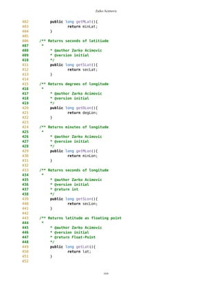 Zarko Acimovic
Lack of Cohesion in Methods Description
The Lack of Cohesion in Methods metric is a measure for the number of not connected method pairs in a class representing
independent parts having no cohesion. It represents the difference between the number of method pairs not having instance
variables in common, and the number of method pairs having common instance variables.
http://www.arisa.se/compendium/node116.html
Number Of local Methods Description
Number of local Methods measures the number of methods locally declared in a class. Inherited methods are not considered. It is
the size of the interface of a class and allows conclusions on its complexity. http://www.arisa.se/compendium/node94.html
Tight Class Cohesion Description
The Tight Class Cohesion metric measures the cohesion between the public methods of a class. That is the relative number of
directly connected public methods in the class. Classes having a low cohesion indicate errors in the design.
http://www.arisa.se/compendium/node118.html
Point.java
1 /**
2 * Class Point represents geographical object
3 */
4
5
6 //import java.util.*;
7 //import java.io.*;
8 import javax.microedition.lcdui.*;
9
10 public class Point {
11
12
13 /** type of Waypoint
14 * -2 - destination Point
15 * -1 - current Point
16 * 0 - free Point
17 * n - route Point
18 */
19 private int typeID = 0;
20
21
22 /** Point ID
23 *
24 */
25 private int ID = 0;
26
27
28 /** Counter
29 */
30 private static int cnt = 0;
31
32
33 /** Float-point representation of latitude
cxx
 
