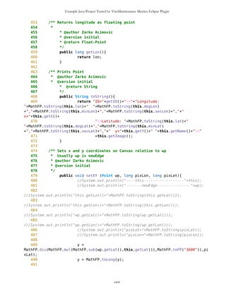 Example Java Project Tested by VizzMaintenance Metrics Eclipse Plugin
34 */
35 private long lat;
36
37 /** Float-point representation of longitude
38 */
39 private long lon;
40
41
42 /** Degrees of latitude in Integer
43 */
44 private long degLat;
45
46 /** Minutes of latitude in Integer
47 */
48 private long minLat;
49
50 /** Seconds of latitude in Integer
51 */
52 private long secLat;
53
54 /** Side of the world, South or North
55 */
56 //private char sideNS;
57
58
59
60
61 /** Degrees of longitude in Integer
62 */
63 private long degLon;
64
65 /** Minutes of longitude in Integer
66 */
67 private long minLon;
68
69 /** Seconds of longitude in Integer
70 */
71 private long secLon;
72
73 /** Side of the world, West or East
74 */
75 //private char sideWE;
76
77 /** Total number of latitude seconds
78 */
79 long totLatSec;
80
81 /** Total number of longitude seconds
82 */
83 long totLonSec;
84
cxxi
 